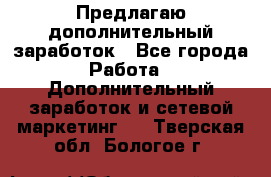 Предлагаю дополнительный заработок - Все города Работа » Дополнительный заработок и сетевой маркетинг   . Тверская обл.,Бологое г.